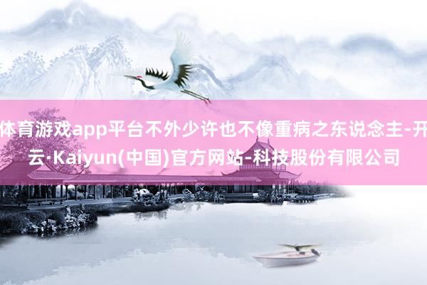 体育游戏app平台不外少许也不像重病之东说念主-开云·Kaiyun(中国)官方网站-科技股份有限公司