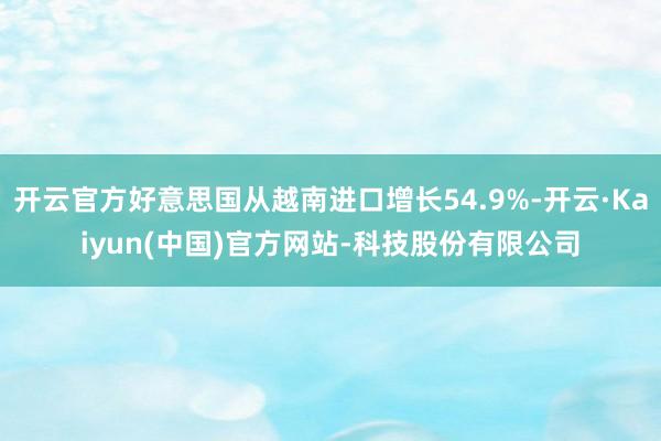 开云官方好意思国从越南进口增长54.9%-开云·Kaiyun(中国)官方网站-科技股份有限公司