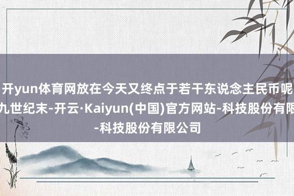 开yun体育网放在今天又终点于若干东说念主民币呢？十九世纪末-开云·Kaiyun(中国)官方网站-科技股份有限公司
