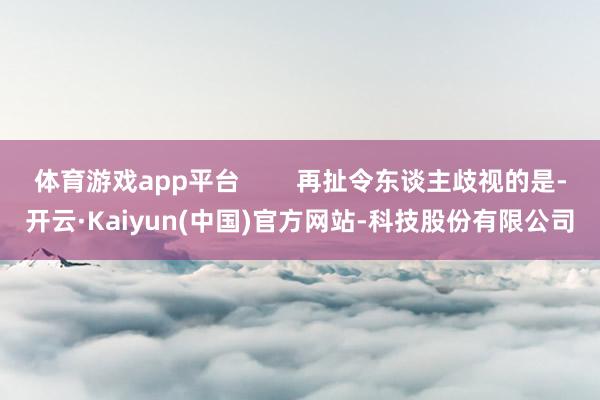 体育游戏app平台        再扯令东谈主歧视的是-开云·Kaiyun(中国)官方网站-科技股份有限公司