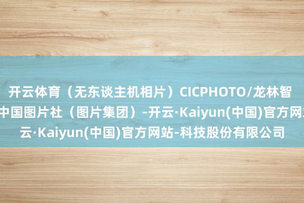 开云体育（无东谈主机相片）CICPHOTO/龙林智 摄　　裁剪：刘潋　　起原：中国图片社（图片集团）-开云·Kaiyun(中国)官方网站-科技股份有限公司
