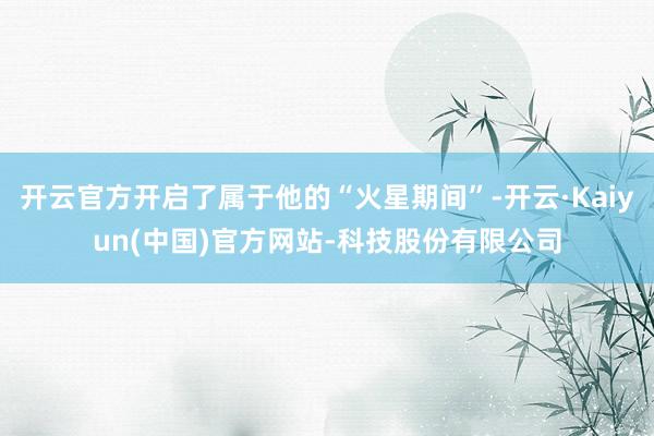 开云官方开启了属于他的“火星期间”-开云·Kaiyun(中国)官方网站-科技股份有限公司