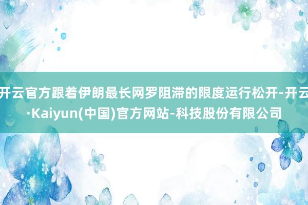 开云官方跟着伊朗最长网罗阻滞的限度运行松开-开云·Kaiyun(中国)官方网站-科技股份有限公司