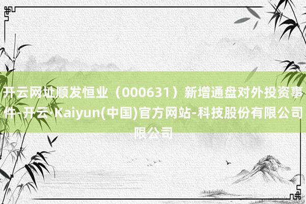 开云网址顺发恒业（000631）新增通盘对外投资事件-开云·Kaiyun(中国)官方网站-科技股份有限公司