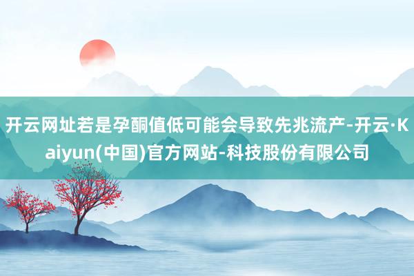 开云网址若是孕酮值低可能会导致先兆流产-开云·Kaiyun(中国)官方网站-科技股份有限公司