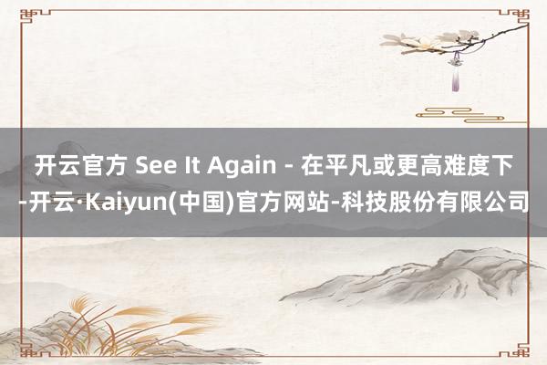 开云官方 See It Again - 在平凡或更高难度下-开云·Kaiyun(中国)官方网站-科技股份有限公司