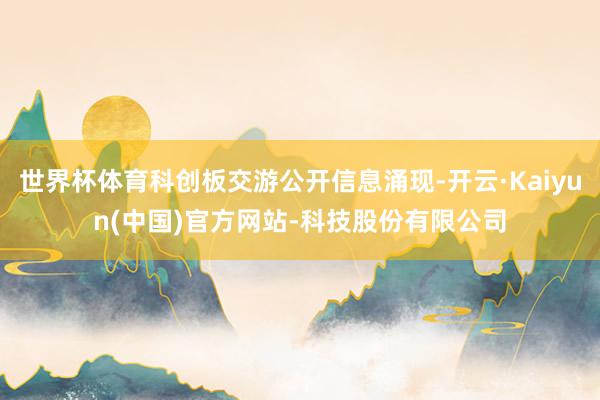 世界杯体育科创板交游公开信息涌现-开云·Kaiyun(中国)官方网站-科技股份有限公司