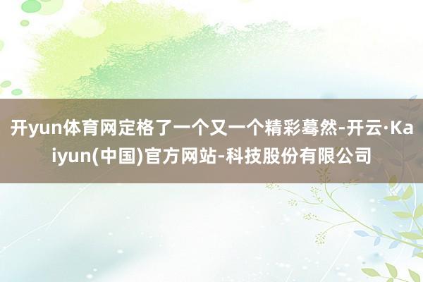 开yun体育网定格了一个又一个精彩蓦然-开云·Kaiyun(中国)官方网站-科技股份有限公司