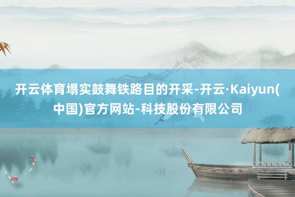开云体育塌实鼓舞铁路目的开采-开云·Kaiyun(中国)官方网站-科技股份有限公司