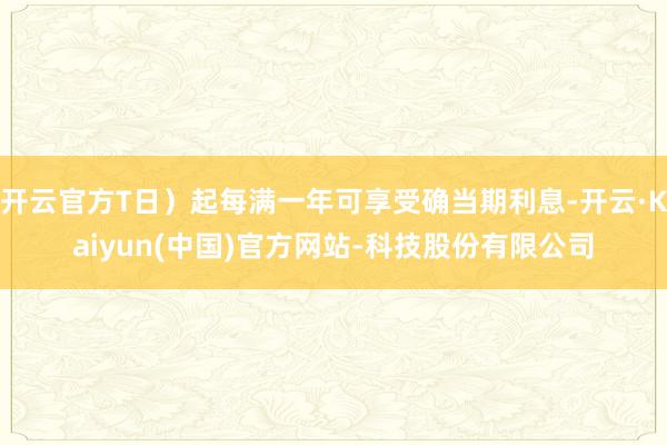 开云官方T日）起每满一年可享受确当期利息-开云·Kaiyun(中国)官方网站-科技股份有限公司