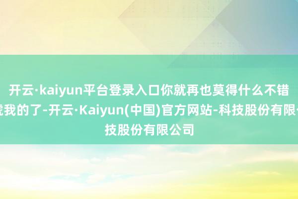 开云·kaiyun平台登录入口你就再也莫得什么不错吓唬我的了-开云·Kaiyun(中国)官方网站-科技股份有限公司