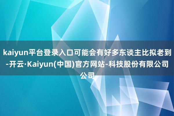 kaiyun平台登录入口可能会有好多东谈主比拟老到-开云·Kaiyun(中国)官方网站-科技股份有限公司