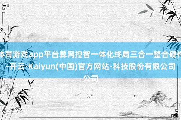 体育游戏app平台算网控智一体化终局三合一整合硬件-开云·Kaiyun(中国)官方网站-科技股份有限公司