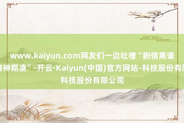 www.kaiyun.com网友们一边吐槽“剧情离谱到像精神期凌”-开云·Kaiyun(中国)官方网站-科技股份有限公司