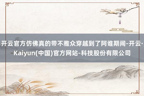 开云官方仿佛真的带不雅众穿越到了阿谁期间-开云·Kaiyun(中国)官方网站-科技股份有限公司