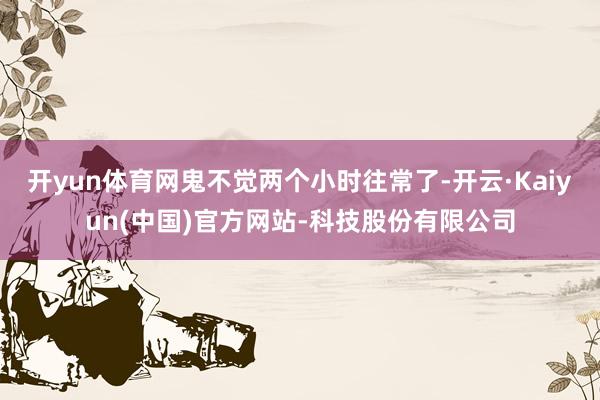 开yun体育网鬼不觉两个小时往常了-开云·Kaiyun(中国)官方网站-科技股份有限公司