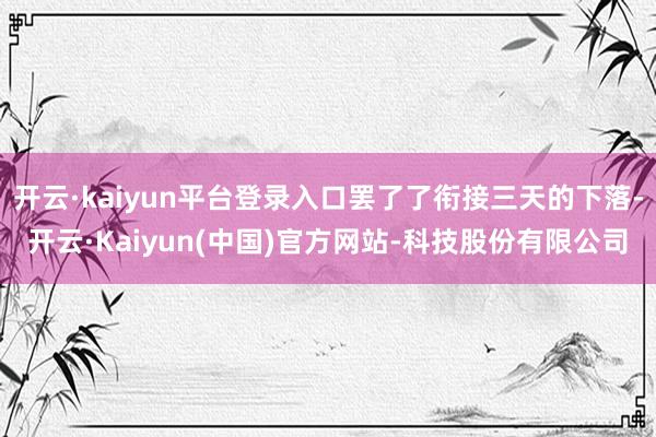 开云·kaiyun平台登录入口罢了了衔接三天的下落-开云·Kaiyun(中国)官方网站-科技股份有限公司