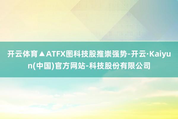 开云体育▲ATFX图科技股推崇强势-开云·Kaiyun(中国)官方网站-科技股份有限公司