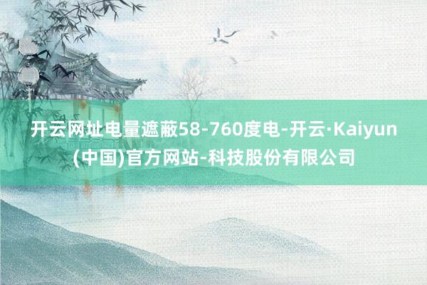 开云网址电量遮蔽58-760度电-开云·Kaiyun(中国)官方网站-科技股份有限公司