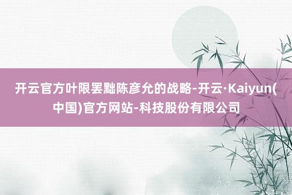 开云官方叶限罢黜陈彦允的战略-开云·Kaiyun(中国)官方网站-科技股份有限公司