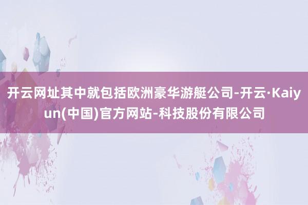 开云网址其中就包括欧洲豪华游艇公司-开云·Kaiyun(中国)官方网站-科技股份有限公司