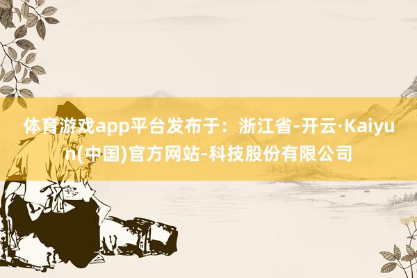 体育游戏app平台发布于：浙江省-开云·Kaiyun(中国)官方网站-科技股份有限公司