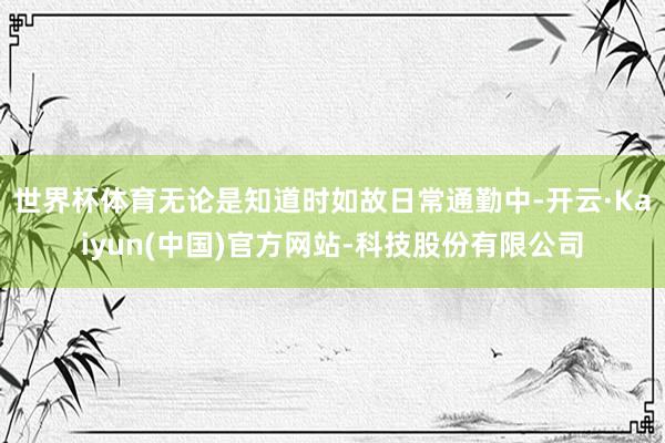 世界杯体育无论是知道时如故日常通勤中-开云·Kaiyun(中国)官方网站-科技股份有限公司