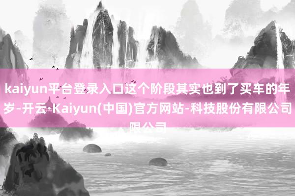 kaiyun平台登录入口这个阶段其实也到了买车的年岁-开云·Kaiyun(中国)官方网站-科技股份有限公司