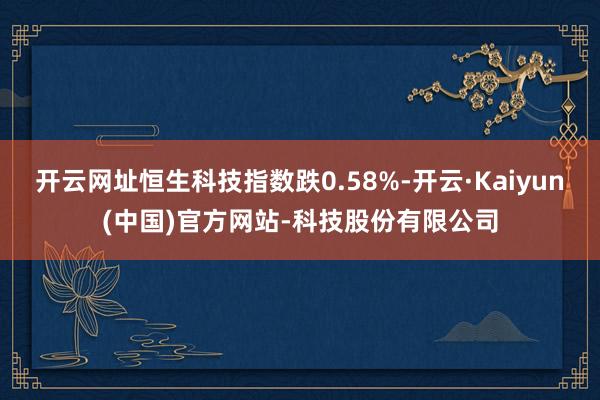 开云网址恒生科技指数跌0.58%-开云·Kaiyun(中国)官方网站-科技股份有限公司