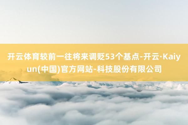 开云体育较前一往将来调贬53个基点-开云·Kaiyun(中国)官方网站-科技股份有限公司