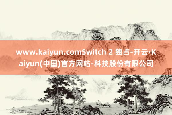 www.kaiyun.comSwitch 2 独占-开云·Kaiyun(中国)官方网站-科技股份有限公司