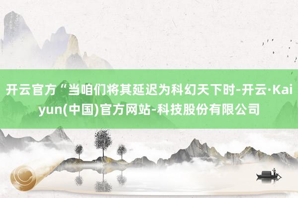 开云官方“当咱们将其延迟为科幻天下时-开云·Kaiyun(中国)官方网站-科技股份有限公司