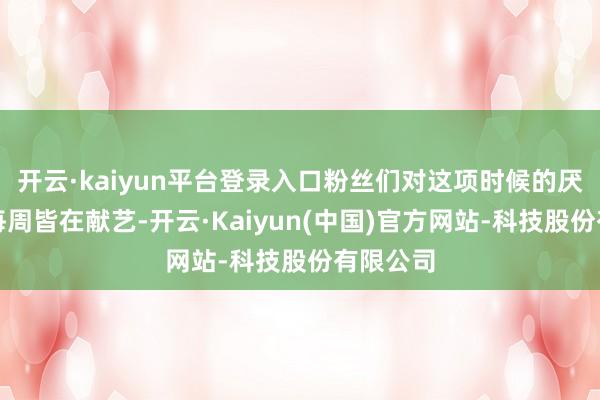 开云·kaiyun平台登录入口粉丝们对这项时候的厌恶实在每周皆在献艺-开云·Kaiyun(中国)官方网站-科技股份有限公司