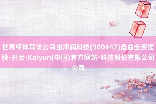 世界杯体育该公司由津润科技(300442)盘曲全资捏股-开云·Kaiyun(中国)官方网站-科技股份有限公司