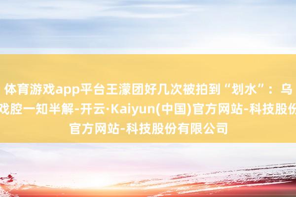 体育游戏app平台王濛团好几次被拍到“划水”：乌兰图雅对戏腔一知半解-开云·Kaiyun(中国)官方网站-科技股份有限公司