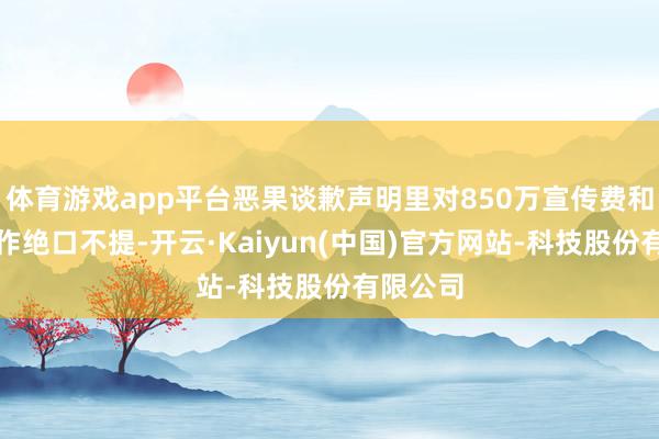 体育游戏app平台恶果谈歉声明里对850万宣传费和寻衅动作绝口不提-开云·Kaiyun(中国)官方网站-科技股份有限公司
