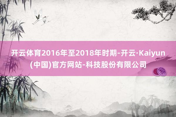开云体育2016年至2018年时期-开云·Kaiyun(中国)官方网站-科技股份有限公司