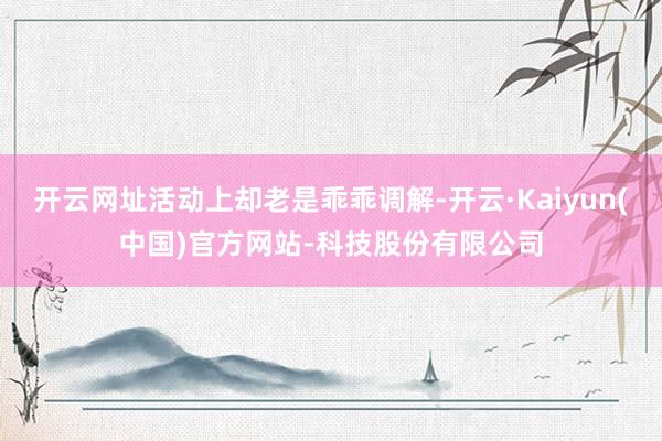 开云网址活动上却老是乖乖调解-开云·Kaiyun(中国)官方网站-科技股份有限公司