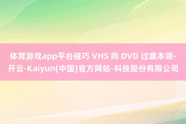 体育游戏app平台碰巧 VHS 向 DVD 过渡本领-开云·Kaiyun(中国)官方网站-科技股份有限公司