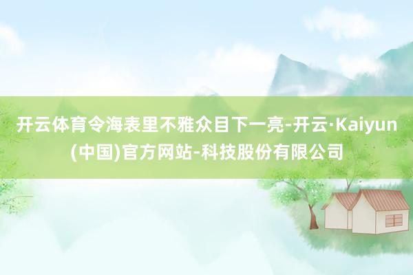 开云体育令海表里不雅众目下一亮-开云·Kaiyun(中国)官方网站-科技股份有限公司