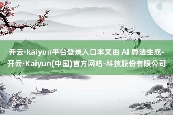 开云·kaiyun平台登录入口本文由 AI 算法生成-开云·Kaiyun(中国)官方网站-科技股份有限公司