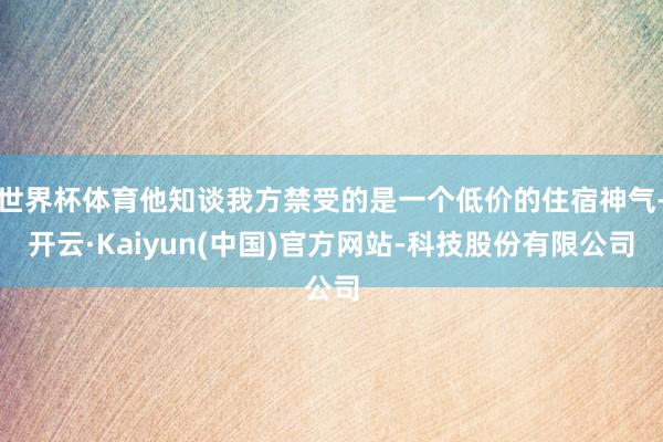 世界杯体育他知谈我方禁受的是一个低价的住宿神气-开云·Kaiyun(中国)官方网站-科技股份有限公司