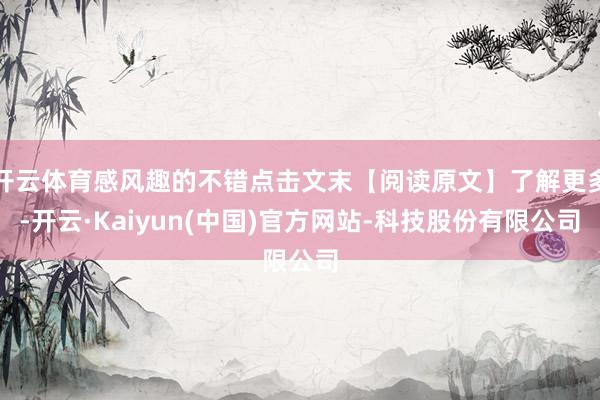 开云体育感风趣的不错点击文末【阅读原文】了解更多-开云·Kaiyun(中国)官方网站-科技股份有限公司