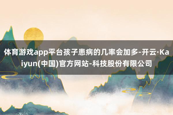 体育游戏app平台孩子患病的几率会加多-开云·Kaiyun(中国)官方网站-科技股份有限公司
