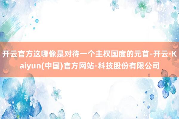 开云官方这哪像是对待一个主权国度的元首-开云·Kaiyun(中国)官方网站-科技股份有限公司
