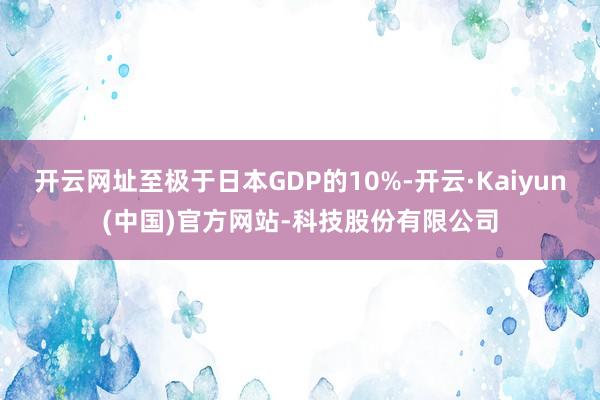 开云网址至极于日本GDP的10%-开云·Kaiyun(中国)官方网站-科技股份有限公司