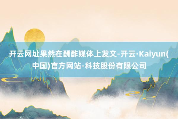 开云网址果然在酬酢媒体上发文-开云·Kaiyun(中国)官方网站-科技股份有限公司