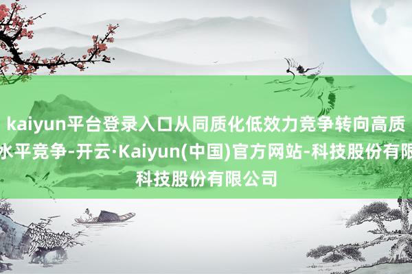 kaiyun平台登录入口从同质化低效力竞争转向高质地高水平竞争-开云·Kaiyun(中国)官方网站-科技股份有限公司