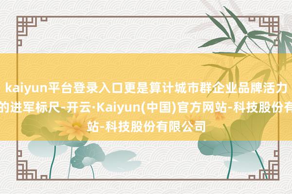 kaiyun平台登录入口更是算计城市群企业品牌活力与实力的进军标尺-开云·Kaiyun(中国)官方网站-科技股份有限公司