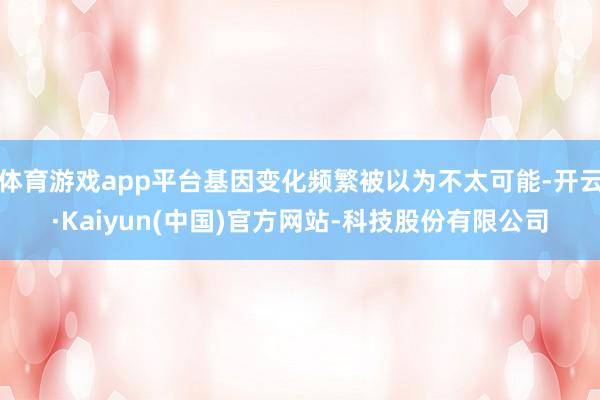体育游戏app平台基因变化频繁被以为不太可能-开云·Kaiyun(中国)官方网站-科技股份有限公司